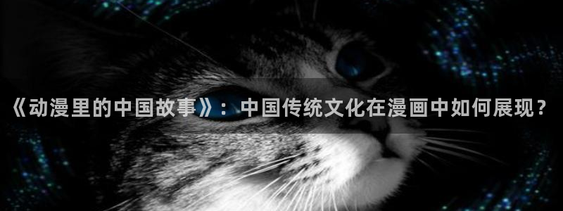 xjmh.now香蕉漫画：《动漫里的中国故事》：中国传统文化在漫画中如何展现？